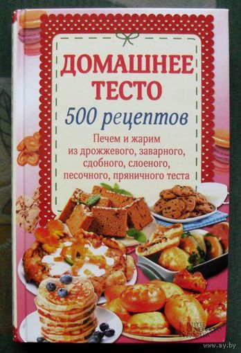 Домашнее тесто. 500 рецептов. Печем, жарим из дрожжевого, заварного, сдобного, слоеного, песочного, пряничного теста.