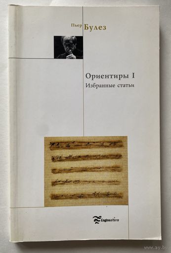 Пьер Булез. Ориентиры I. Воображать. Избранные статьи. /Серия "Актуальное искусство"  Москва: Логос-Альтера, Essehomo  2004г.