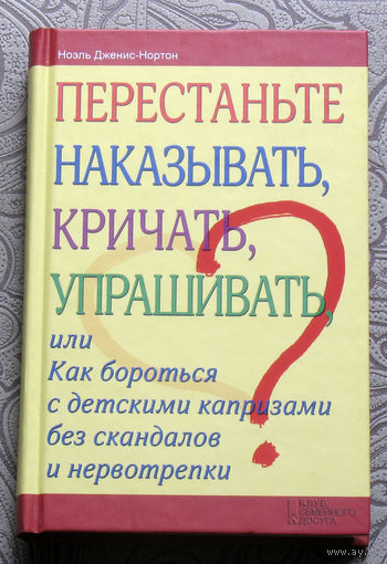 Ноэль Дженис-Нортон Перестаньте наказывать, кричать, упрашивать, или как бороться с детскими капризами без скандалов и нервотрёпки.