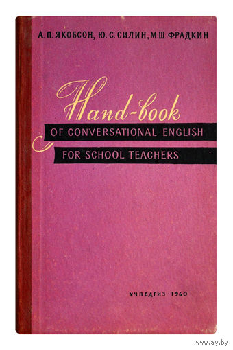 А.П.Якобсон, Ю.С.Силин, М.Ш.Фрадкин. Hand-book of conversational english for school teachers.(пособие по разговорному английскому языку на школьно- бытовые темы)